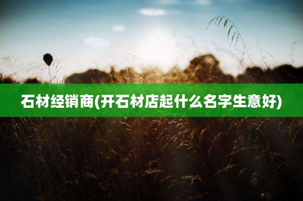 石材经销商(开石材店起什么名字生意好)
