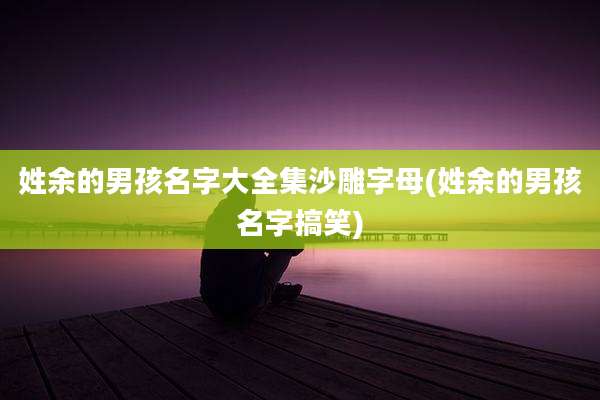 姓余的男孩名字大全集沙雕字母(姓余的男孩名字搞笑)