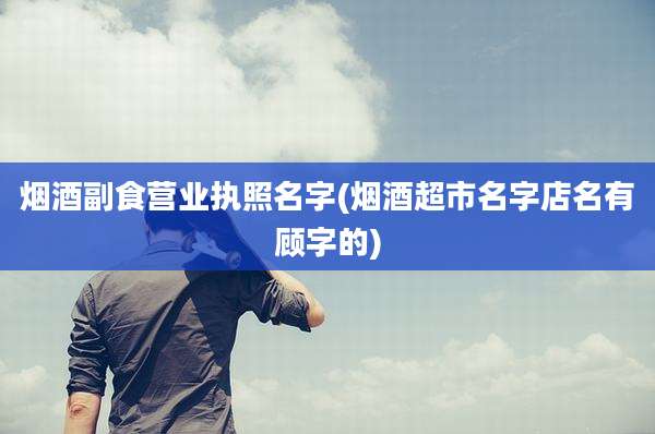 烟酒副食营业执照名字(烟酒超市名字店名有顾字的)