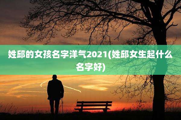 姓邱的女孩名字洋气2021(姓邱女生起什么名字好)