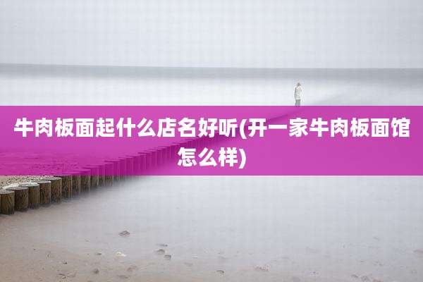 牛肉板面起什么店名好听(开一家牛肉板面馆怎么样)