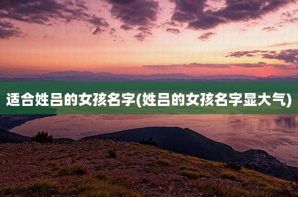 适合姓吕的女孩名字(姓吕的女孩名字显大气)