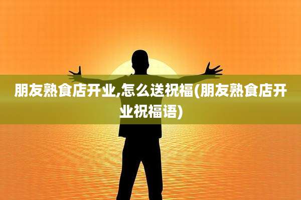 朋友熟食店开业,怎么送祝福(朋友熟食店开业祝福语)