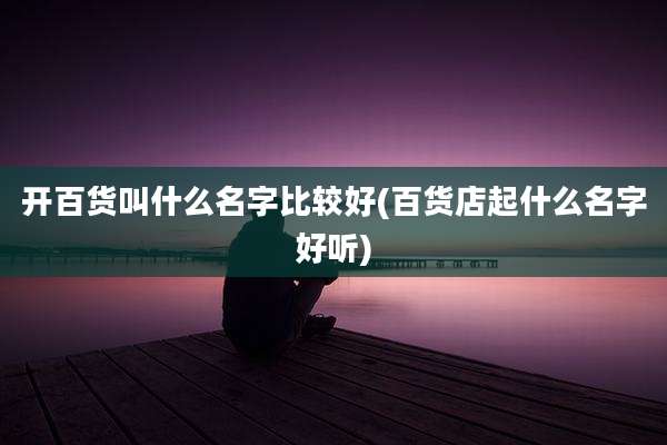 开百货叫什么名字比较好(百货店起什么名字好听)