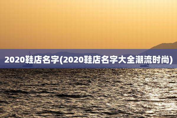 2020鞋店名字(2020鞋店名字大全潮流时尚)