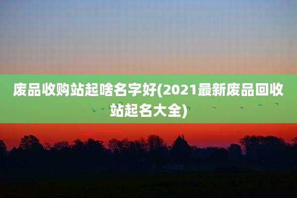 废品收购站起啥名字好(2021最新废品回收站起名大全)