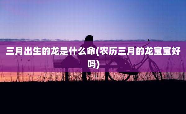 三月出生的龙是什么命(农历三月的龙宝宝好吗)