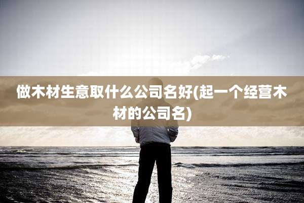 做木材生意取什么公司名好(起一个经营木材的公司名)