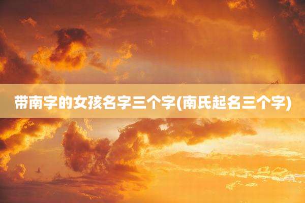 带南字的女孩名字三个字(南氏起名三个字)