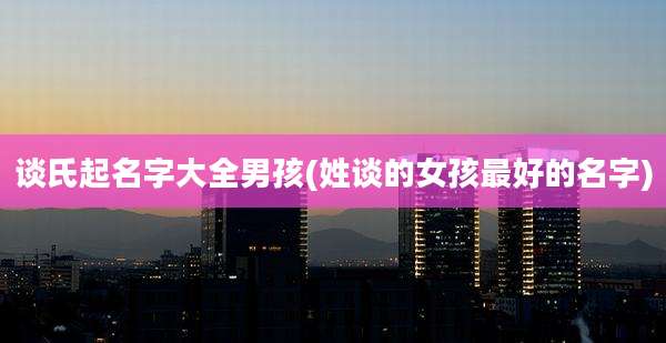 谈氏起名字大全男孩(姓谈的女孩最好的名字)