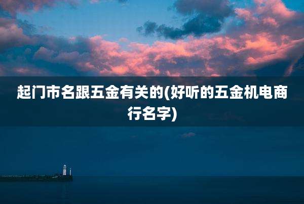 起门市名跟五金有关的(好听的五金机电商行名字)