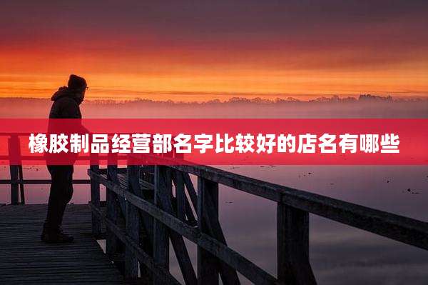 橡胶制品经营部名字比较好的店名有哪些