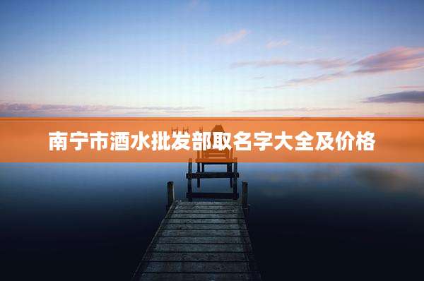 南宁市酒水批发部取名字大全及价格