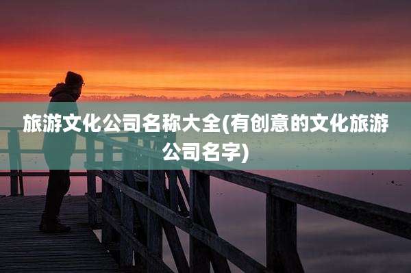 旅游文化公司名称大全(有创意的文化旅游公司名字)