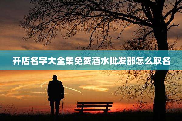 开店名字大全集免费酒水批发部怎么取名
