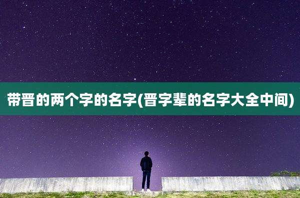 带晋的两个字的名字(晋字辈的名字大全中间)