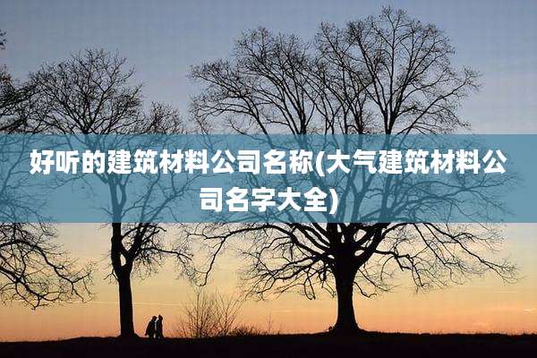 好听的建筑材料公司名称(大气建筑材料公司名字大全)