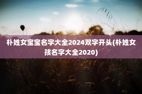 朴姓女宝宝名字大全2024双字开头(朴姓女孩名字大全2020)