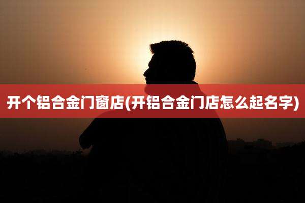 开个铝合金门窗店(开铝合金门店怎么起名字)