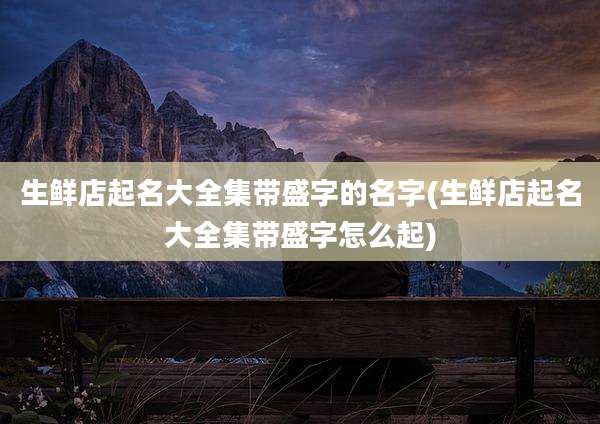 生鲜店起名大全集带盛字的名字(生鲜店起名大全集带盛字怎么起)