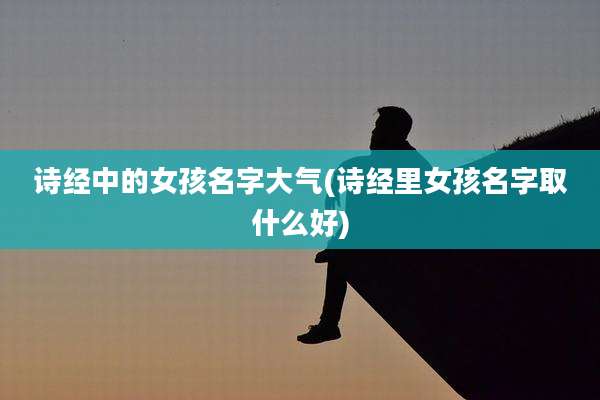 诗经中的女孩名字大气(诗经里女孩名字取什么好)