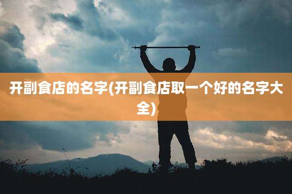 开副食店的名字(开副食店取一个好的名字大全)