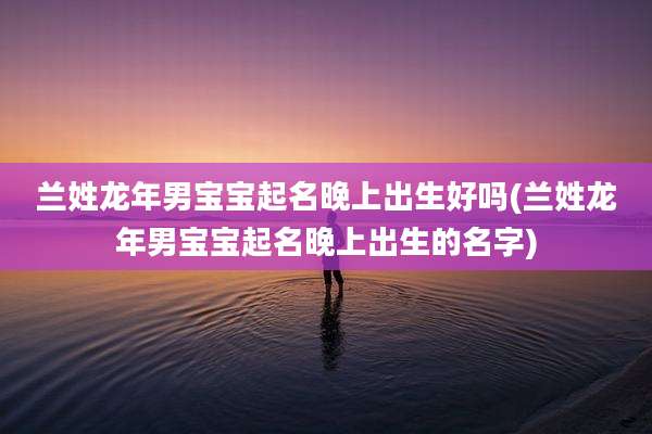 兰姓龙年男宝宝起名晚上出生好吗(兰姓龙年男宝宝起名晚上出生的名字)