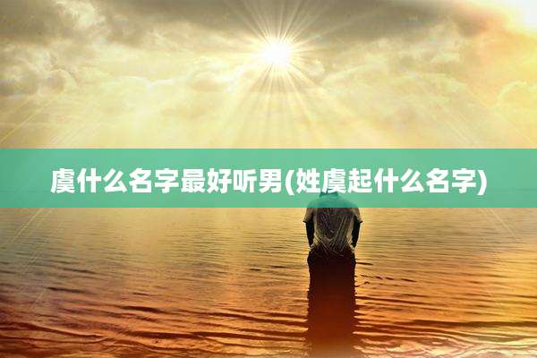 虞什么名字最好听男(姓虞起什么名字)