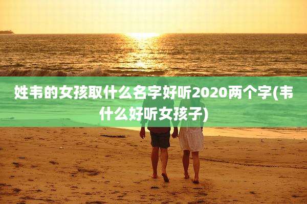 姓韦的女孩取什么名字好听2020两个字(韦什么好听女孩子)