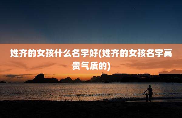 姓齐的女孩什么名字好(姓齐的女孩名字高贵气质的)