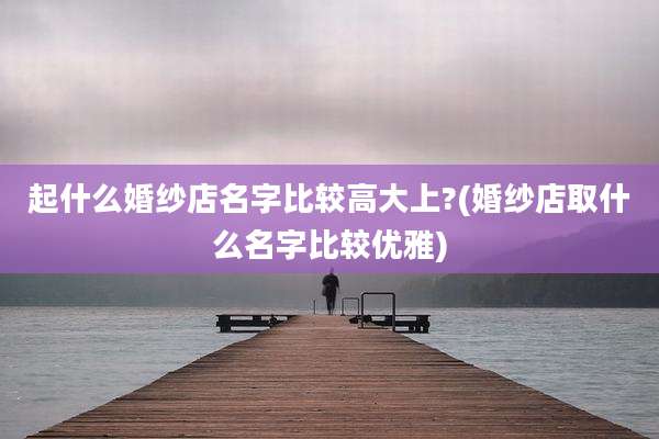 起什么婚纱店名字比较高大上?(婚纱店取什么名字比较优雅)