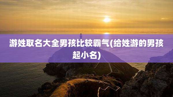 游姓取名大全男孩比较霸气(给姓游的男孩起小名)