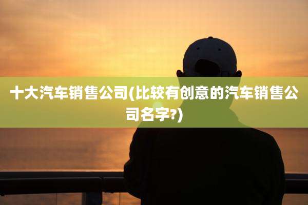 十大汽车销售公司(比较有创意的汽车销售公司名字?)