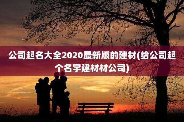公司起名大全2020最新版的建材(给公司起个名字建材材公司)