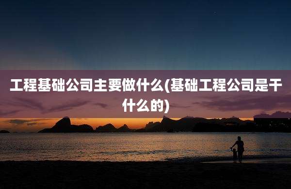 工程基础公司主要做什么(基础工程公司是干什么的)