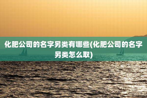 化肥公司的名字另类有哪些(化肥公司的名字另类怎么取)