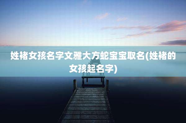 姓褚女孩名字文雅大方蛇宝宝取名(姓褚的女孩起名字)
