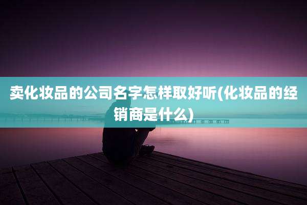 卖化妆品的公司名字怎样取好听(化妆品的经销商是什么)