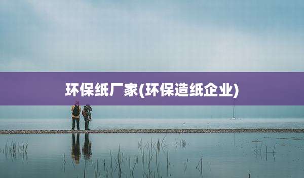 环保纸厂家(环保造纸企业)