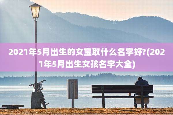 2021年5月出生的女宝取什么名字好?(2021年5月出生女孩名字大全)