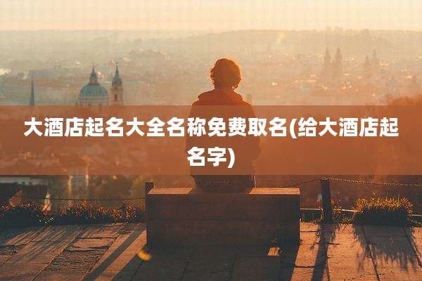 大酒店起名大全名称免费取名(给大酒店起名字)