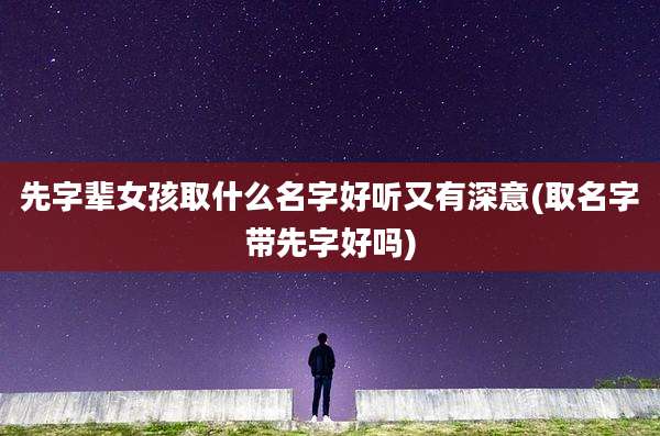 先字辈女孩取什么名字好听又有深意(取名字带先字好吗)