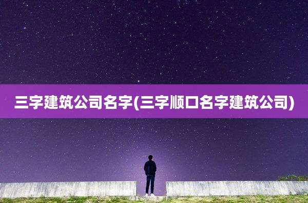 三字建筑公司名字(三字顺口名字建筑公司)