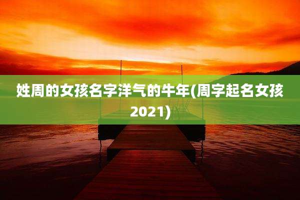 姓周的女孩名字洋气的牛年(周字起名女孩2021)