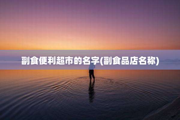 副食便利超市的名字(副食品店名称)