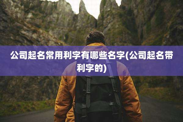 公司起名常用利字有哪些名字(公司起名带利字的)
