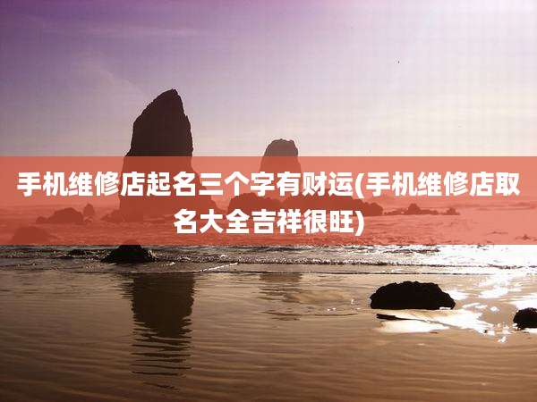 手机维修店起名三个字有财运(手机维修店取名大全吉祥很旺)