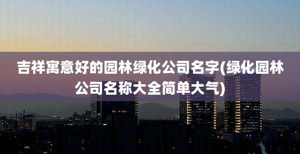 吉祥寓意好的园林绿化公司名字(绿化园林公司名称大全简单大气)