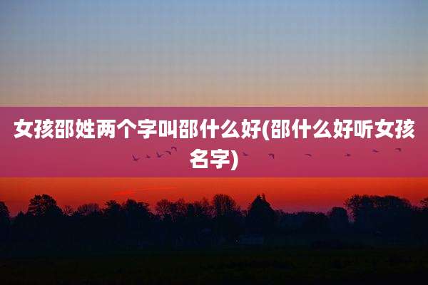 女孩邵姓两个字叫邵什么好(邵什么好听女孩名字)