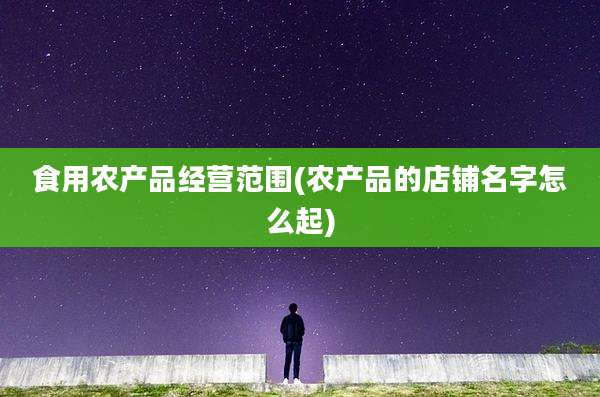 食用农产品经营范围(农产品的店铺名字怎么起)